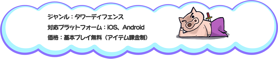ジャンル：タワーディフェンス
対応プラットフォーム：iOS、Android
価格：基本プレイ無料（アイテム課金制）